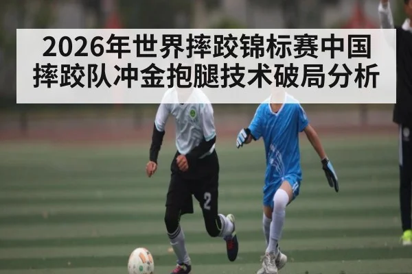 2026年世界摔跤锦标赛中国摔跤队冲金抱腿技术破局分析